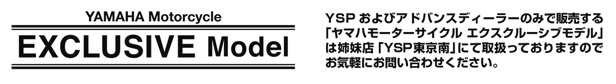 YSPおよびアドバンスディーラーのみで販売する「ヤマハモーターサイクル エクスクルーシブモデル」 は姉妹店「YSP東京南」にて取扱っておりますのでお気軽にお問い合わせください。